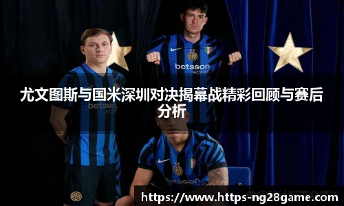尤文图斯与国米深圳对决揭幕战精彩回顾与赛后分析